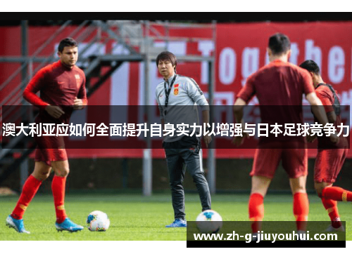 澳大利亚应如何全面提升自身实力以增强与日本足球竞争力