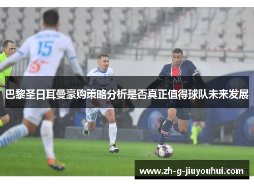 巴黎圣日耳曼豪购策略分析是否真正值得球队未来发展