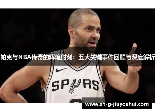 帕克与NBA传奇的辉煌时刻：五大关键事件回顾与深度解析