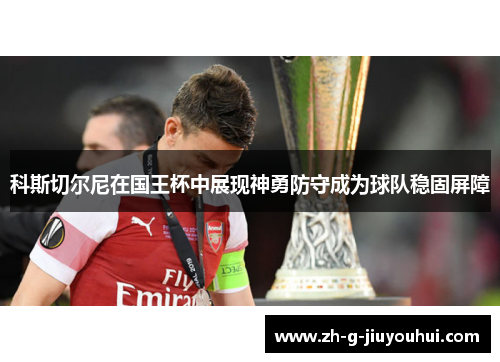 科斯切尔尼在国王杯中展现神勇防守成为球队稳固屏障