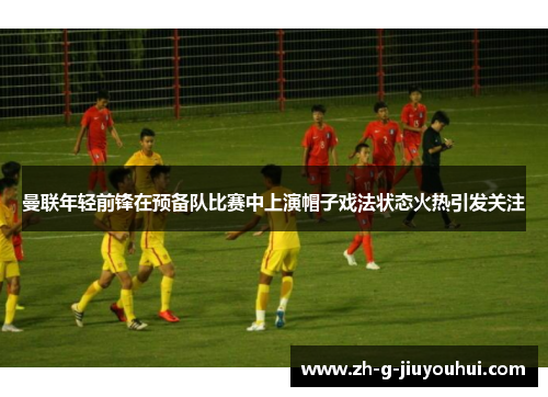 曼联年轻前锋在预备队比赛中上演帽子戏法状态火热引发关注