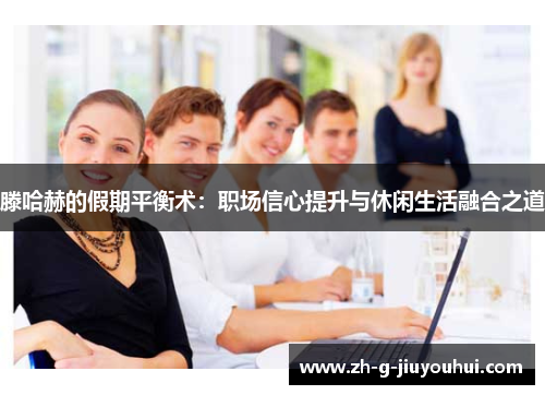 滕哈赫的假期平衡术：职场信心提升与休闲生活融合之道